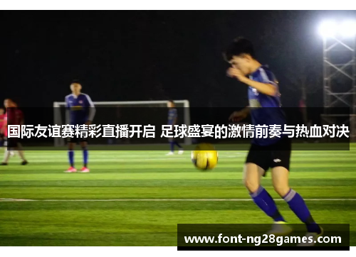 国际友谊赛精彩直播开启 足球盛宴的激情前奏与热血对决