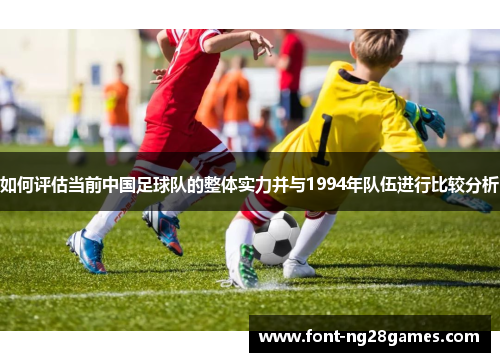 如何评估当前中国足球队的整体实力并与1994年队伍进行比较分析
