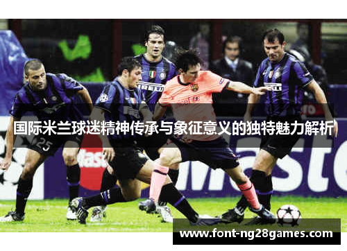 国际米兰球迷精神传承与象征意义的独特魅力解析