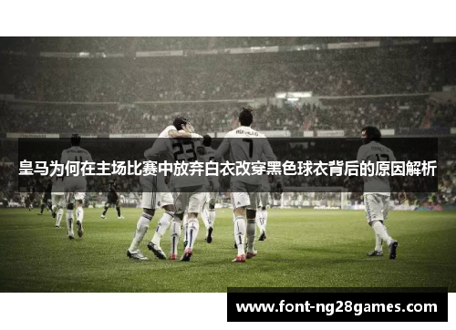 皇马为何在主场比赛中放弃白衣改穿黑色球衣背后的原因解析