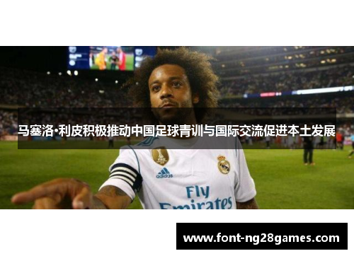 马塞洛·利皮积极推动中国足球青训与国际交流促进本土发展