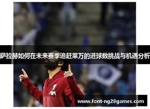 萨拉赫如何在未来赛季追赶莱万的进球数挑战与机遇分析