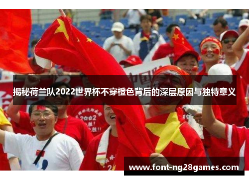 揭秘荷兰队2022世界杯不穿橙色背后的深层原因与独特意义