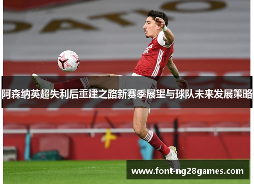 阿森纳英超失利后重建之路新赛季展望与球队未来发展策略